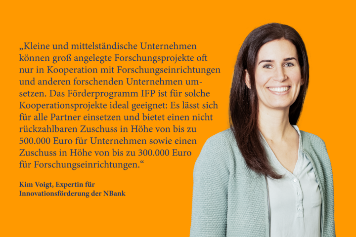 „Kleine und mittelständische Unternehmen können groß angelegte Forschungsprojekte oft nur in Kooperation mit Forschungseinrichtungen und anderen forschenden Unternehmen umsetzen. Das Förderprogramm IFP ist für solche Kooperationsprojekte ideal geeignet: Es lässt sich für alle Partner einsetzen und bietet einen nicht rückzahlbaren Zuschuss in Höhe von bis zu 500.000 Euro für Unternehmen sowie einen Zuschuss in Höhe von bis zu 300.000 Euro für Forschungseinrichtungen.“ Kim Voigt, Expertin für Innovationsförderung der NBank