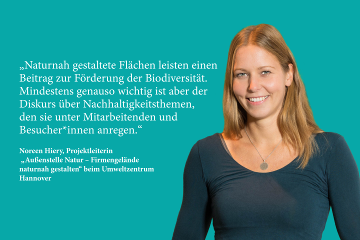 Naturnah gestaltete Flächen leisten einen Beitrag zur Förderung der Biodiversität. Mindestens genauso wichtig ist aber der Diskurs über Nachhaltigkeits­ themen, den sie unter Mitarbeiten­ den und Besucher*innen anregen - Noreen Hiery, Projektleiterin „Außenstelle Natur – Firmengelände naturnah gestalten“ beim Umweltzentrum Hannover