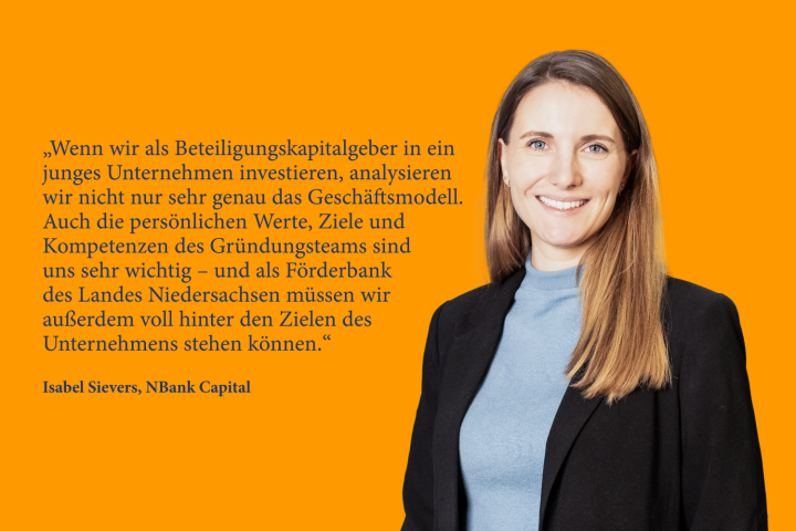 Wenn wir als Beteiligungskapitalgeber in ein junges Unternehmen investieren, analysieren wir nicht nur sehr genau das Geschäftsmodell. Auch die persönlichen Werte, Ziele und Kompetenzen des Gründungsteams sind uns sehr wichtig – und als Förderbank des Landes Niedersachsen müssen wir außerdem voll hinter den Zielen des Unter­ nehmens stehen können.“ Isabel Sievers, NBank Capital